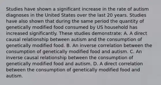 Studies have shown a significant increase in the rate of autism diagnoses in the United States over the last 20 years. Studies have also shown that during the same period the quantity of genetically modified food consumed by US household has increased significantly. These studies demonstrate: A. A direct causal relationship between autism and the consumption of genetically modified food. B. An inverse correlation between the consumption of genetically modified food and autism. C. An inverse causal relationship between the consumption of genetically modified food and autism. D. A direct correlation between the consumption of genetically modified food and autism.