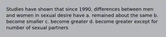 Studies have shown that since 1990, differences between men and women in sexual desire have a. remained about the same b. become smaller c. become greater d. become greater except for number of sexual partners