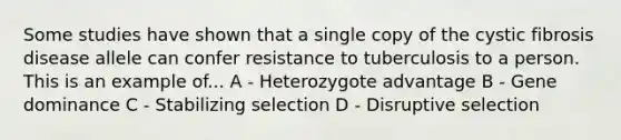 Some studies have shown that a single copy of the cystic fibrosis disease allele can confer resistance to tuberculosis to a person. This is an example of... A - Heterozygote advantage B - Gene dominance C - Stabilizing selection D - Disruptive selection