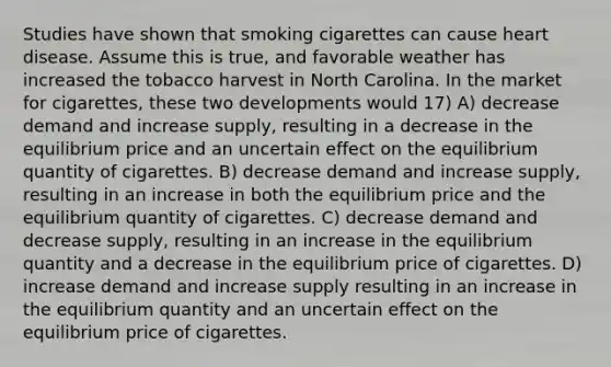 Studies have shown that smoking cigarettes can cause heart disease. Assume this is true, and favorable weather has increased the tobacco harvest in North Carolina. In the market for cigarettes, these two developments would 17) A) decrease demand and increase supply, resulting in a decrease in the equilibrium price and an uncertain effect on the equilibrium quantity of cigarettes. B) decrease demand and increase supply, resulting in an increase in both the equilibrium price and the equilibrium quantity of cigarettes. C) decrease demand and decrease supply, resulting in an increase in the equilibrium quantity and a decrease in the equilibrium price of cigarettes. D) increase demand and increase supply resulting in an increase in the equilibrium quantity and an uncertain effect on the equilibrium price of cigarettes.