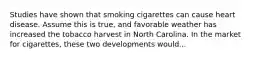 Studies have shown that smoking cigarettes can cause heart disease. Assume this is true, and favorable weather has increased the tobacco harvest in North Carolina. In the market for cigarettes, these two developments would...