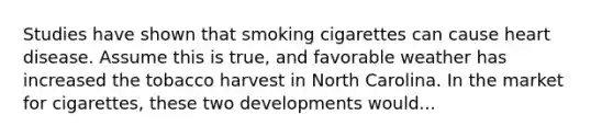 Studies have shown that smoking cigarettes can cause heart disease. Assume this is true, and favorable weather has increased the tobacco harvest in North Carolina. In the market for cigarettes, these two developments would...