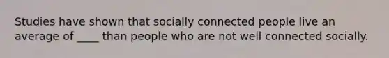 Studies have shown that socially connected people live an average of ____ than people who are not well connected socially.