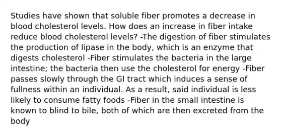 Studies have shown that soluble fiber promotes a decrease in blood cholesterol levels. How does an increase in fiber intake reduce blood cholesterol levels? -The digestion of fiber stimulates the production of lipase in the body, which is an enzyme that digests cholesterol -Fiber stimulates the bacteria in the large intestine; the bacteria then use the cholesterol for energy -Fiber passes slowly through the GI tract which induces a sense of fullness within an individual. As a result, said individual is less likely to consume fatty foods -Fiber in the small intestine is known to blind to bile, both of which are then excreted from the body