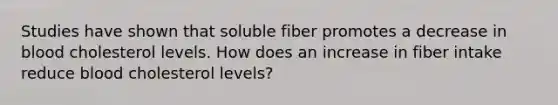 Studies have shown that soluble fiber promotes a decrease in blood cholesterol levels. How does an increase in fiber intake reduce blood cholesterol levels?