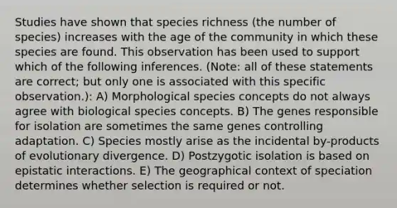 Studies have shown that species richness (the number of species) increases with the age of the community in which these species are found. This observation has been used to support which of the following inferences. (Note: all of these statements are correct; but only one is associated with this specific observation.): A) Morphological species concepts do not always agree with biological species concepts. B) The genes responsible for isolation are sometimes the same genes controlling adaptation. C) Species mostly arise as the incidental by-products of evolutionary divergence. D) Postzygotic isolation is based on epistatic interactions. E) The geographical context of speciation determines whether selection is required or not.