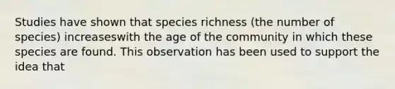 Studies have shown that species richness (the number of species) increaseswith the age of the community in which these species are found. This observation has been used to support the idea that