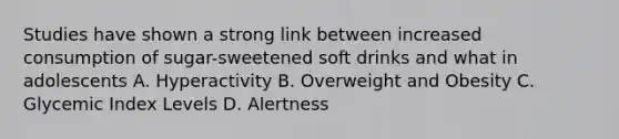 Studies have shown a strong link between increased consumption of sugar-sweetened soft drinks and what in adolescents A. Hyperactivity B. Overweight and Obesity C. Glycemic Index Levels D. Alertness