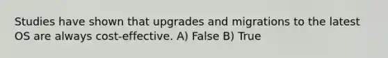 Studies have shown that upgrades and migrations to the latest OS are always cost-effective. A) False B) True