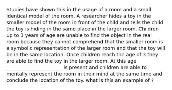 Studies have shown this in the usage of a room and a small identical model of the room. A researcher hides a toy in the smaller model of the room in front of the child and tells the child the toy is hiding in the same place in the larger room. Children up to 3 years of age are unable to find the object in the real room because they cannot comprehend that the smaller room is a symbolic representation of the larger room and that the toy will be in the same location. Once children reach the age of 3 they are able to find the toy in the larger room. At this age _______________________ is present and children are able to mentally represent the room in their mind at the same time and conclude the location of the toy. what is this an example of ?