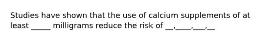 Studies have shown that the use of calcium supplements of at least _____ milligrams reduce the risk of __,____,___,__