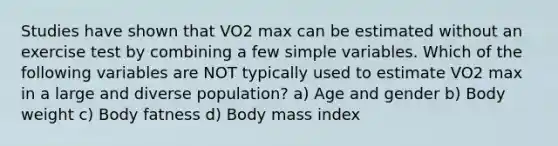 Studies have shown that VO2 max can be estimated without an exercise test by combining a few simple variables. Which of the following variables are NOT typically used to estimate VO2 max in a large and diverse population? a) Age and gender b) Body weight c) Body fatness d) Body mass index