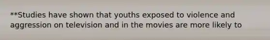 **Studies have shown that youths exposed to violence and aggression on television and in the movies are more likely to