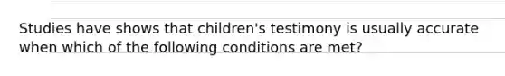 Studies have shows that children's testimony is usually accurate when which of the following conditions are met?