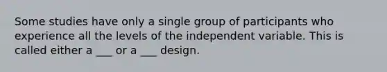 Some studies have only a single group of participants who experience all the levels of the independent variable. This is called either a ___ or a ___ design.