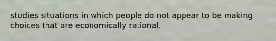 studies situations in which people do not appear to be making choices that are economically rational.