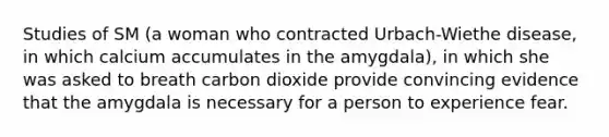 Studies of SM (a woman who contracted Urbach-Wiethe disease, in which calcium accumulates in the amygdala), in which she was asked to breath carbon dioxide provide convincing evidence that the amygdala is necessary for a person to experience fear.