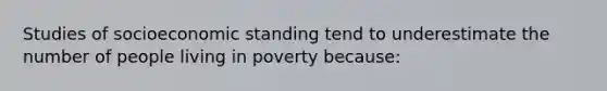 Studies of socioeconomic standing tend to underestimate the number of people living in poverty because: