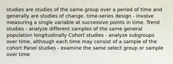 studies are studies of the same group over a period of time and generally are studies of change. time-series design - involve measuring a single variable at successive points in time. Trend studies - analyze different samples of the same general population longitudinally Cohort studies - analyze subgroups over time, although each time may consist of a sample of the cohort Panel studies - examine the same select group or sample over time