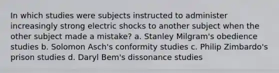 In which studies were subjects instructed to administer increasingly strong electric shocks to another subject when the other subject made a mistake? a. Stanley Milgram's obedience studies b. Solomon Asch's conformity studies c. Philip Zimbardo's prison studies d. Daryl Bem's dissonance studies