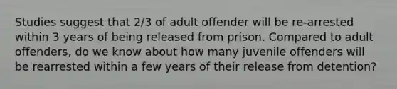 Studies suggest that 2/3 of adult offender will be re-arrested within 3 years of being released from prison. Compared to adult offenders, do we know about how many juvenile offenders will be rearrested within a few years of their release from detention?