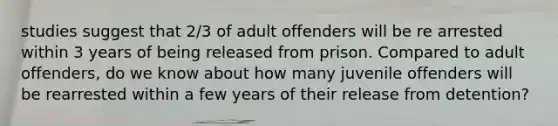 studies suggest that 2/3 of adult offenders will be re arrested within 3 years of being released from prison. Compared to adult offenders, do we know about how many juvenile offenders will be rearrested within a few years of their release from detention?