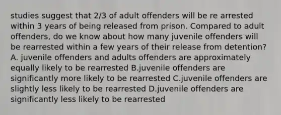 studies suggest that 2/3 of adult offenders will be re arrested within 3 years of being released from prison. Compared to adult offenders, do we know about how many juvenile offenders will be rearrested within a few years of their release from detention? A. juvenile offenders and adults offenders are approximately equally likely to be rearrested B.juvenile offenders are significantly more likely to be rearrested C.juvenile offenders are slightly less likely to be rearrested D.juvenile offenders are significantly less likely to be rearrested