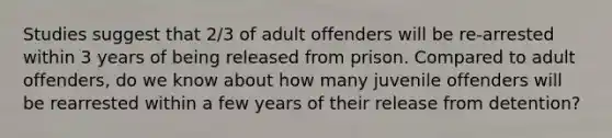 Studies suggest that 2/3 of adult offenders will be re-arrested within 3 years of being released from prison. Compared to adult offenders, do we know about how many juvenile offenders will be rearrested within a few years of their release from detention?