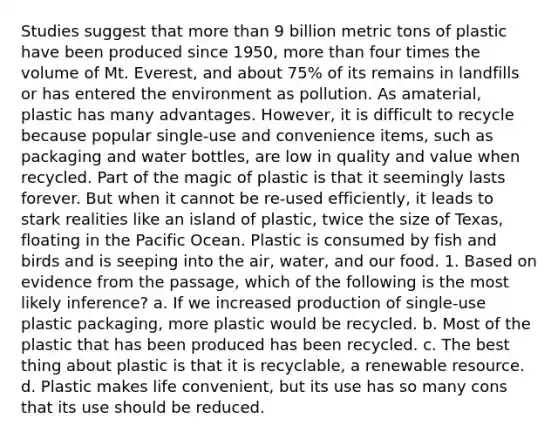 Studies suggest that more than 9 billion metric tons of plastic have been produced since 1950, more than four times the volume of Mt. Everest, and about 75% of its remains in landfills or has entered the environment as pollution. As amaterial, plastic has many advantages. However, it is difficult to recycle because popular single-use and convenience items, such as packaging and water bottles, are low in quality and value when recycled. Part of the magic of plastic is that it seemingly lasts forever. But when it cannot be re-used efficiently, it leads to stark realities like an island of plastic, twice the size of Texas, floating in the Pacific Ocean. Plastic is consumed by fish and birds and is seeping into the air, water, and our food. 1. Based on evidence from the passage, which of the following is the most likely inference? a. If we increased production of single-use plastic packaging, more plastic would be recycled. b. Most of the plastic that has been produced has been recycled. c. The best thing about plastic is that it is recyclable, a renewable resource. d. Plastic makes life convenient, but its use has so many cons that its use should be reduced.