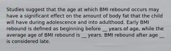 Studies suggest that the age at which BMI rebound occurs may have a significant effect on the amount of body fat that the child will have during adolescence and into adulthood. Early BMI rebound is defined as beginning before __ years of age, while the average age of BMI rebound is __ years. BMI rebound after age __ is considered late.