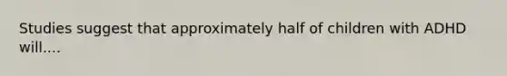 Studies suggest that approximately half of children with ADHD will....