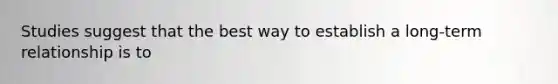 Studies suggest that the best way to establish a long-term relationship is to