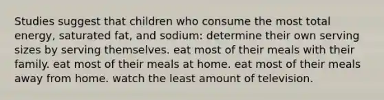 Studies suggest that children who consume the most total energy, saturated fat, and sodium: determine their own serving sizes by serving themselves. eat most of their meals with their family. eat most of their meals at home. eat most of their meals away from home. watch the least amount of television.