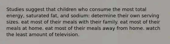 Studies suggest that children who consume the most total energy, saturated fat, and sodium: determine their own serving sizes. eat most of their meals with their family. eat most of their meals at home. eat most of their meals away from home. watch the least amount of television.