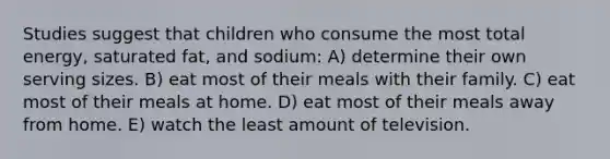 Studies suggest that children who consume the most total energy, saturated fat, and sodium: A) determine their own serving sizes. B) eat most of their meals with their family. C) eat most of their meals at home. D) eat most of their meals away from home. E) watch the least amount of television.