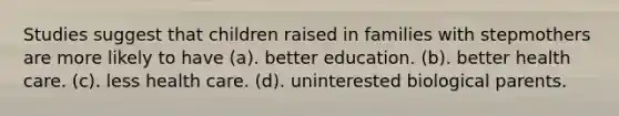 Studies suggest that children raised in families with stepmothers are more likely to have (a). better education. (b). better health care. (c). less health care. (d). uninterested biological parents.