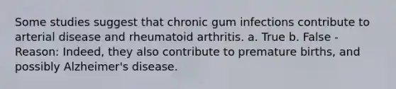 Some studies suggest that chronic gum infections contribute to arterial disease and rheumatoid arthritis. a. True b. False - Reason: Indeed, they also contribute to premature births, and possibly Alzheimer's disease.