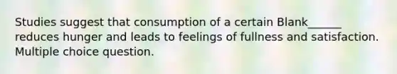 Studies suggest that consumption of a certain Blank______ reduces hunger and leads to feelings of fullness and satisfaction. Multiple choice question.