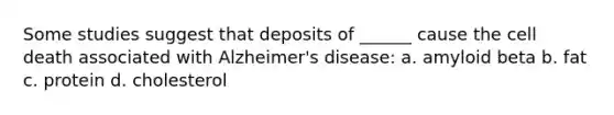 Some studies suggest that deposits of ______ cause the cell death associated with Alzheimer's disease: a. amyloid beta b. fat c. protein d. cholesterol