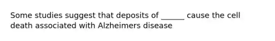 Some studies suggest that deposits of ______ cause the cell death associated with Alzheimers disease