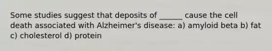 Some studies suggest that deposits of ______ cause the cell death associated with Alzheimer's disease: a) amyloid beta b) fat c) cholesterol d) protein