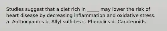 Studies suggest that a diet rich in _____ may lower the risk of heart disease by decreasing inflammation and oxidative stress. a. Anthocyanins b. Allyl sulfides c. Phenolics d. Carotenoids