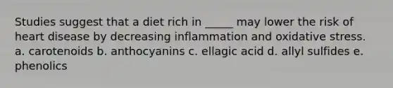 Studies suggest that a diet rich in _____ may lower the risk of heart disease by decreasing inflammation and oxidative stress. a. carotenoids b. anthocyanins c. ellagic acid d. allyl sulfides e. phenolics