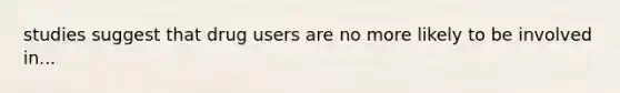 studies suggest that drug users are no more likely to be involved in...
