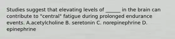 Studies suggest that elevating levels of ______ in the brain can contribute to "central" fatigue during prolonged endurance events. A.acetylcholine B. seretonin C. norepinephrine D. epinephrine