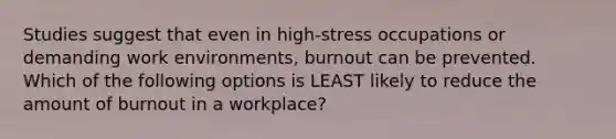 Studies suggest that even in high-stress occupations or demanding work environments, burnout can be prevented. Which of the following options is LEAST likely to reduce the amount of burnout in a workplace?