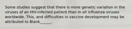 Some studies suggest that there is more genetic variation in the viruses of an HIV-infected patient than in all influenza viruses worldwide. This, and difficulties in vaccine development may be attributed to Blank______.