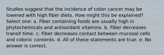 Studies suggest that the incidence of colon cancer may be lowered with high fiber diets. How might this be explained? Select one: a. Fiber containing foods are usually high in phytochemicals and antioxidant vitamins. b. Fiber decreases transit time. c. Fiber decreases contact between mucosal cells and colonic contents. d. All of these statements are true. e. No answer is correct.