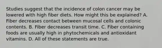 Studies suggest that the incidence of colon cancer may be lowered with high fiber diets. How might this be explained? A. Fiber decreases contact between mucosal cells and colonic contents. B. Fiber decreases transit time. C. Fiber containing foods are usually high in phytochemicals and antioxidant vitamins. D. All of these statements are true.