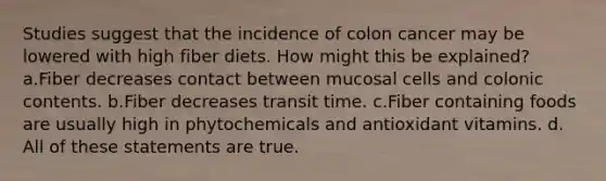 Studies suggest that the incidence of colon cancer may be lowered with high fiber diets. How might this be explained? a.Fiber decreases contact between mucosal cells and colonic contents. b.Fiber decreases transit time. c.Fiber containing foods are usually high in phytochemicals and antioxidant vitamins. d. All of these statements are true.